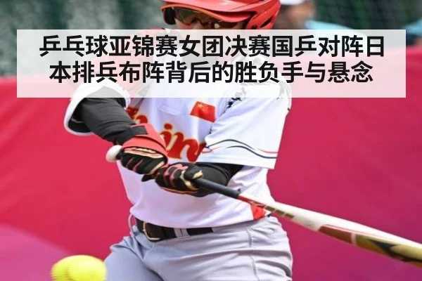 乒乓球亚锦赛女团决赛国乒对阵日本排兵布阵背后的胜负手与悬念