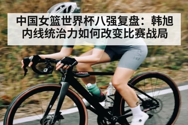 中国女篮世界杯八强复盘：韩旭内线统治力如何改变比赛战局