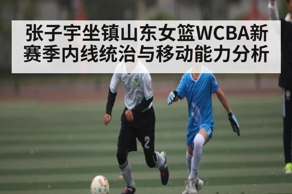 张子宇坐镇山东女篮WCBA新赛季内线统治与移动能力分析